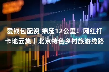 爱钱包配资 绵延12公里！网红打卡地云集｜北京特色乡村旅游线路
