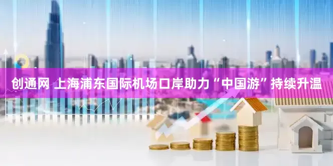 创通网 上海浦东国际机场口岸助力“中国游”持续升温