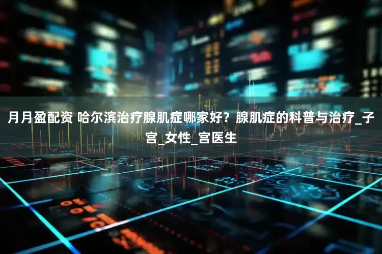 月月盈配资 哈尔滨治疗腺肌症哪家好？腺肌症的科普与治疗_子宫_女性_宫医生