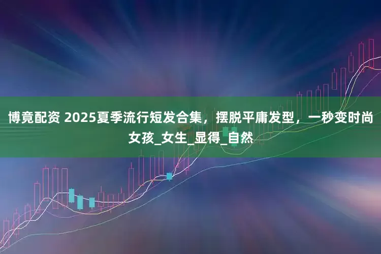 博竟配资 2025夏季流行短发合集，摆脱平庸发型，一秒变时尚女孩_女生_显得_自然
