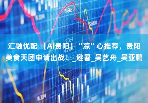汇融优配 【AI贵阳】“凉”心推荐，贵阳美食天团申请出战！_避暑_吴艺舟_吴亚鹏
