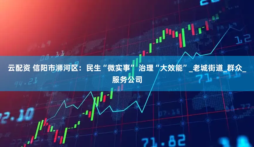 云配资 信阳市浉河区：民生“微实事” 治理“大效能”_老城街道_群众_服务公司