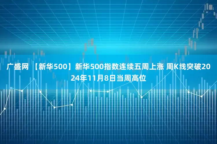 广盛网 【新华500】新华500指数连续五周上涨 周K线突破2024年11月8日当周高位