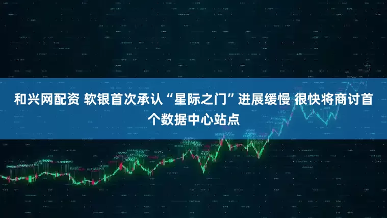 和兴网配资 软银首次承认“星际之门”进展缓慢 很快将商讨首个数据中心站点