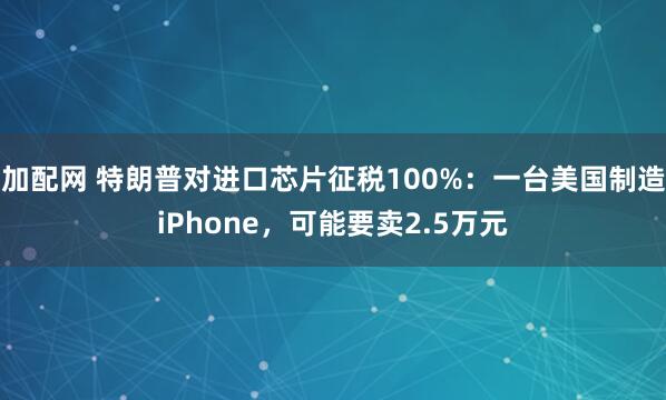 加配网 特朗普对进口芯片征税100%：一台美国制造iPhone，可能要卖2.5万元