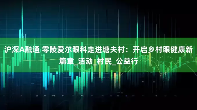 沪深A融通 零陵爱尔眼科走进塘夫村:开启乡村眼健康新篇章_活动_村民_公益行