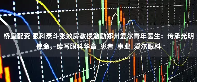桥宜配资 眼科泰斗张效房教授勉励郑州爱尔青年医生:传承光明使命,续写眼科华章_患者_事业_爱尔眼科