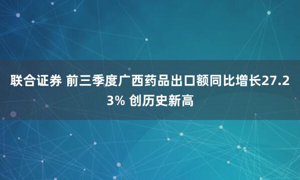 联合证券 前三季度广西药品出口额同比增长27.23% 创历史新高