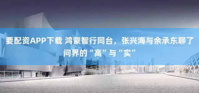 要配资APP下载 鸿蒙智行同台，张兴海与余承东聊了问界的“高”与“实”