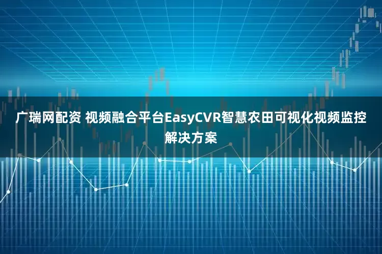 广瑞网配资 视频融合平台EasyCVR智慧农田可视化视频监控解决方案