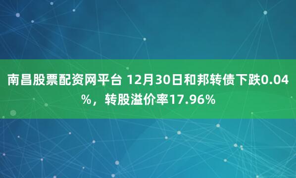 南昌股票配资网平台 12月30日和邦转债下跌0.04%，转股溢价率17.96%