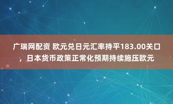 广瑞网配资 欧元兑日元汇率持平183.00关口,日本货币政策正常化预期持续施压欧元