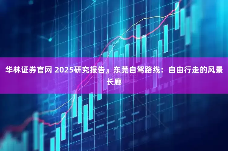 华林证券官网 2025研究报告』东莞自驾路线：自由行走的风景长廊