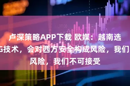 卢深策略APP下载 欧媒:越南选择中国5G技术,会对西方安全构成风险,我们不可接受
